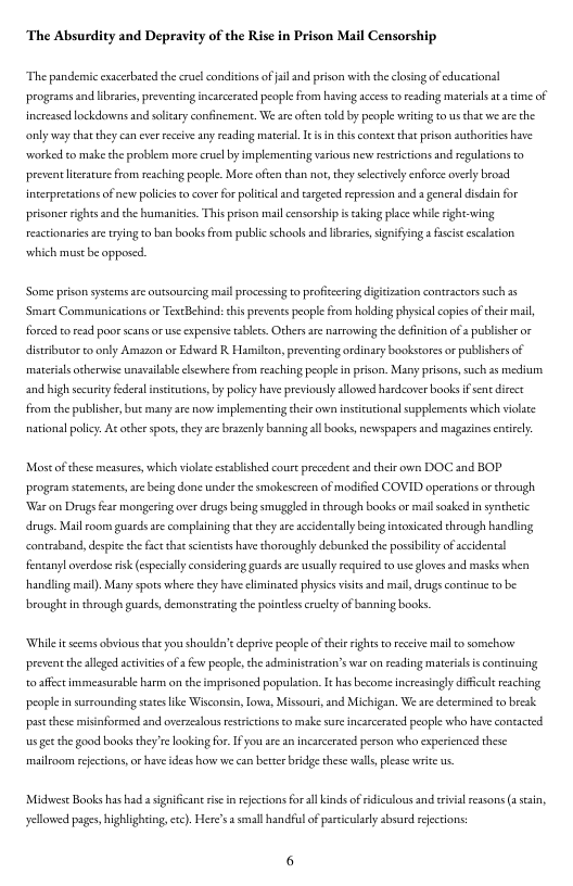 ‘The Absurdity and Depravity of the Rise in Prison Mail Censorship  The pandemic exacerbated the cruel conditions of il and prison withthe closing of ducstonl prograsns and librase, preventing incarceated people from having access to reading materils a a e of increased lockdowns and solcary confinemen. We areoften old by people writng to s hat we ae the oy way chatthey can ever rceive any reading material. s i this conteat tha prison suthoritesbave worked to malke the problem more crucl by implementing various new resritions and regultions to prevent licsatusefrom reaching people. More oftenthan nor thy slectivly enforce overly broad interpresations of new policis o corer for politcal and targesed epression and a eneraldisdin for prisoncr rights and the humanities. This prison mail censorship i aking place whil right-wing reacrionaries are tryng o ban books from public schools and ibrarie, ignifying afascisecscalsion  which must be opposed  Some prison sstems ae outsourcing il processing to profcering digitiztion contractors sach 3 ‘Smare Communications or TescBehind: chis prevents people from hokding physcalcopies ofchei il fored 10 read poor scans or use expensive tablets. Others are narrowing the definiton of  publisher or distributor toonly Amazon or Edward R Hamilcon, preventing ordinary bookstores or publishers of materials otherwise unsvalabe clsewhere from reaching people i prison. Many prisons,such as medium and high security federal insciutions, by policy have previously llowed hardcover books f sent direct from the publiher, buc many are novs implementing their oven inscicutional supplements which violte  national plicy. A¢ cher spot,chey are brazeny banning ll ooks, newspapers and maguines enicly  Most of these measures, which violae established coue preccent and their own DOC and BOP program staements, are being done under the smokescreen of modified COVID operations or through War on Drugs fear mongering over drugs being smuggle in chrovsgh books or mail sosked in syahesc drugs. Mailroom guards are complaining thatthey are accidentally being intoxicated theough handling contraband, despice the fac hat scieniss have thoroughly debunked the possbilty of accidentl fentanyl overdos isk (especaly considering guards are usually required to use gloves and masks when Handling mal). Many spots where they have liminated physics visits and mal, drugs contnue to be  rought in through guards, demonstating the poinles crucly of banning books.  While it secms obvious chat you shouldn’t depriv people ofther rights o eceive i 0 somchony prevent the allged acivices of a few people, the administrtion’s war o resding materils is continuing o afcctimmeasurable harm on the imprisoncd poplacon. I has become incressingly diffict reaching people in surrounding sates like Wisconsin, loe, Missouri, and Michigan. We are determincd to brcak.  st dhese misinformed and overzeslousrestrctions o make sure incarcerated people wha have contacted s ge the good books they’relooking for. [ you ar an ncarcersted person who experienced these  mailroom reecions, o haveidess honw e can beter brdge these wlls,plese writ us.  Midwest Books has had s sgnificant s i rejections for al kinds of ridiculous and tivial rssons (e,  yellowed pages, ighlighting, etc). Here’s a smal handflof parciculaly absurd rfecions: 